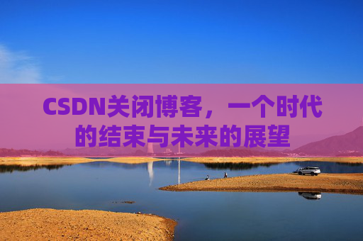 CSDN关闭博客，一个时代的结束与未来的展望